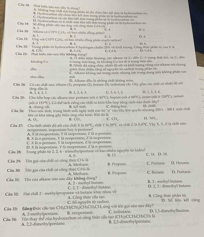 Cầu 18: Phát biểu nào sau dây là dủng?
A. Những hợp chất mà trong phân tử chỉ chứa liên kết đơn là hydrocarbon no.
B. Hydrocarbon chỉ chứa liên kết đơn trong phân tử là hydrocarbon no.
C. Hydrocarbon có các liên kết đơn trong phân tử là hydrocarbon no.
D. Hydrocarbon có ít nhất một liên kết đơn trong phân tử là hydrocarbon no.
Câu 19: 1  Số đồng phân cấu tạo ứng với công thức Cơ lu là
A. 3. B. 5.
Câu 20: Alkane có CTPT C _5H_12 có bao nhiêu đồng phân? C. 4 D. 6.
A. 1, B. 2. C. 3.
Câu 21: Ứng với CTPT C H_14 có bao nhiêu đồng phân mạch carbon? D. 4.
A. 3. B. 4. C. 5. D. 6.
Câu 22: Trong phân tử hydrocarbon X hydrogen chiếm 25% về khối lượng. Công thức phân tử của X là
A. CH. B. C₂1 1 C. Cal·I6. D. C H 
Câu 23: Phát biểu nào sau dây không dúng?
A. Ở diều kiện thường, các alkane từ C1 dến C ở trạng thái khí, từ Cs đến
khoảng Cis ở trạng thái lỏng, từ khoảng Cư trở đi ở trạng thái rấn.
B. Nhiệt độ nóng chảy, nhiệt độ sôi và khối lượng riêng của alkane nói chung
dều giảm theo chiều tăng số nguyên tử cacbon trong phân tử.
C. Alkane không tan trong nước nhưng tan trong dung môi không phân cực
như đầu, mỡ.
D. Alkane đều là những chất không màu.
Câu 24: Có các chất sau: ethane (1), propane (2), butane (3), isobutane (4). Dãy gồm các chất có nhiệt độ sôi
tǎng dần là
A. 3, 4, 2, 1. B. 1, 2, 4, 3. C. 3, 4, 1, 2. D. 1, 2, 3, 4.
Câu 25: Cho hỗn hợp các alkane sau: pentane (sôi ở 36°C) , heptan (sôi ở 98^OC) , octan (sôi ở 126°C) , nonan
(sôi ở 151°C) 0. Có thể tách riêng các chất ra khỏi hỗn hợp bằng cách nào dưới đây?
A. chưng cất. B. kết tinh. C. thăng hoa. D. chiết.
Câu 26: Theo ước tính, trung bình mỗi ngày một con bò ''ợ'' vào bầu khí quyển khoảng 250 L - 300 L một chất
khí có khả năng gây hiệu ứng nhà kính. Khí đó là
A. O_2. B. CO_2. C. CH_4. D. NH_3.
Câu 27: Cho biết nhiệt độ sôi của chất X là 36°C, , chất Y là 28°C và chất Z là 9,4°C. Vậy X, Y, Z là chất nào:
neopentane, isopentane hay n-pentane?
A. X là neopentane, Y là isopentane, Z là n-pentane.
B. X là n-pentane, Y là neopentane, Z là isopentane.
C. X là n-pentane, Y là isopentane, Z là neopentane.
D. X là isopentane, Y là neopentane, Z là n-pentane.
Câu 28: Trong phần tử 2, 2, 4 - trimethylpentane có bao nhiêu nguyên tử hidro?
A. 8. B. 12. C. 16. D. 18.
Câu 29: Tên gọi của chất có công thức CH4 là C. Pentane. D. Hexane.
A. Methane. B. Propane.
Câu 30: Tên gọi của chất có công thức C₃Hs là C. Butane. D. Pentane.
A. Methane. B. Propane.
Câu 31: Tên của alkane nào sau dây không dúng?
A. 2 - methyl butane. B. 3 - methyl butane.
C. 2, 2 - dimethyl butane. D. 2, 3 - dimethyl butane.
Câu 32: Hai chất 2 - methylpropance và butane khác nhau về
A. Công thức cấu tạo. B. Công thức phân tử.
C. Số nguyên tử cacbon. D. Số liên kết cộng
Câu 33: hầng thức cấu tạo CH_3CH(CH_3)CH_2CH_2CH_3 l ứng với tên gọi nào sau dây?
A. 2-methylpentane. B. ncopentane. C. isobutane. D. 1,1-dimethylbutane.
Câu 34: Tên thay thể của hydrocarbon có công thức cấu tạo (CH₃)₃CCH₂CH₂CH₃ là
A. 2,2-dimethylpentane. B. 2,3-dimethylpentane.