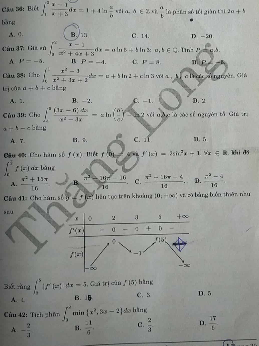 Biết ∈t _1^(2frac x-1)x+3dx=1+4ln  a/b voia,b∈ Z và  a/b  a phân số tối giản thì 2a+b
bằng
A. 0. B. 13. C. 14. D. -20.
Câu 37: Giả sử ∈t _0^(2frac x-1)x^2+4x+3dx=aln 5+bln 3;a,b∈ Q. Tính P=a.b.
A. P=-5. B. P=-4. C. P=8. D P=-6
Câu 38: Cho ∈t _0^(1frac x^2)-3x^2+3x+2dx=a+bln 2+cln 3 với a , b, c là các số nguyên. Giá
trị của a+b+c bằng
A. 1. B. -2. C. -1. D. 2.
Câu 39: ( ho ∈t _4^(5frac (3x-6)dx)x^2-3x=aln ( b/c )-ln 2 với a,b,c là các số nguyên tố. Giá trị
a+b-c bằng
A. 7. B. 9. C. 11. D. 5.
Câu 40: Cho hàm số f(x). Biết f(0)= 4 và f'(x)=2sin^2x+1,forall x∈ R , khi dó
∈t _0^((frac π)4)f(x) dx bằng
A.  (π^2+15π )/16 . B.  (π^2+16π -16)/16 . C.  (π^2+16π -4)/16  D.  (π^2-4)/16 .
Câu 41: Cho hàm số y=f(x) liên tục trên khoảng (0;+∈fty ) và có bảng biến thiên như
sau
Biết rằng ∈t _2^(5|f'(x)|dx=5. Giá trị của f(5) bằng
A. 4. B. 15
C. 3. D. 5.
Câu 42: Tích phân ∈t _0^2min x^2),3x-2 dx + bằng
A. - 2/3 .
B.  11/6 .
C.  2/3 .  17/6 .
D.