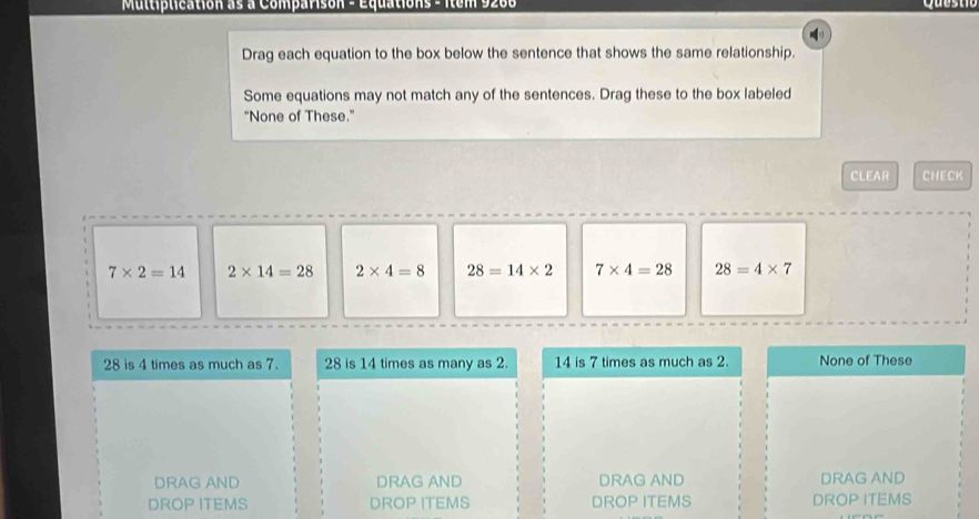 Multiplication as a Comparisón - Equations - Itum 9200
Drag each equation to the box below the sentence that shows the same relationship.
Some equations may not match any of the sentences. Drag these to the box labeled
"None of These."
CLEAR CHECK
7* 2=14 2* 14=28 2* 4=8 28=14* 2 7* 4=28 28=4* 7
28 is 4 times as much as 7. 28 is 14 times as many as 2. 14 is 7 times as much as 2. None of These
DRAG AND DRAG AND DRAG AND DRAG AND
DROP ITEMS DROP ITEMS DROP ITEMS DROP ITEMS