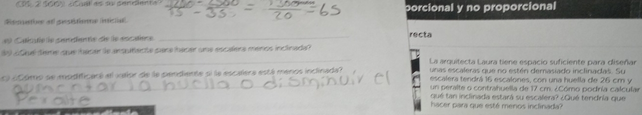 2 500) ¿Cuálles su pendiente?
porcional y no proporcional
Besstie atl pestétiome inictat
* Caléalie e pendiente de la escalera _recta
_
B9 añuél teme quue hacar la ardaltacta para hacar una escalera menos inclinada?
La arquitecta Laura tiene espacio suficiente para diseñar
c ácómo se modifficara ell vatíor de la pendiente si la escalera está menos inclinada?
unas escaleras que no estén demasiado inclinadas. Su
_escalera tendrá 16 escalones, con una huella de 26 cm y
un peralte o contrahuella de 17 cm. ¿Cómo podría calcular
_
_
qué tan inclinada estará su escalera? ¿Qué tendría que
hacer para que esté menos inclinada?