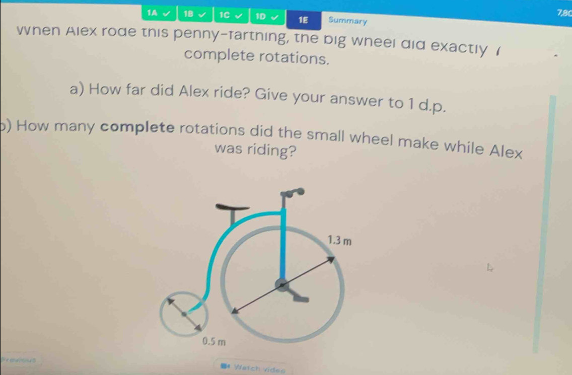 7,80 
1A 18 1C 1D 1E Summary 
When Alex rode this penny-farthing, the big wheel did exactly ( 
complete rotations. 
a) How far did Alex ride? Give your answer to 1 d.p. 
p) How many complete rotations did the small wheel make while Alex 
was riding? 
Peanous 
# Watch vides