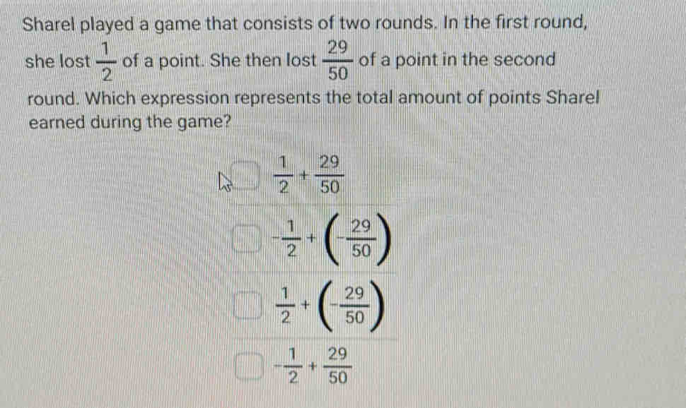 Sharel played a game that consists of two rounds. In the first round,
she lost  1/2  of a point. She then lost  29/50  of a point in the second
round. Which expression represents the total amount of points Sharel
earned during the game?
 1/2 + 29/50 
- 1/2 +(- 29/50 )
 1/2 +(- 29/50 )
- 1/2 + 29/50 