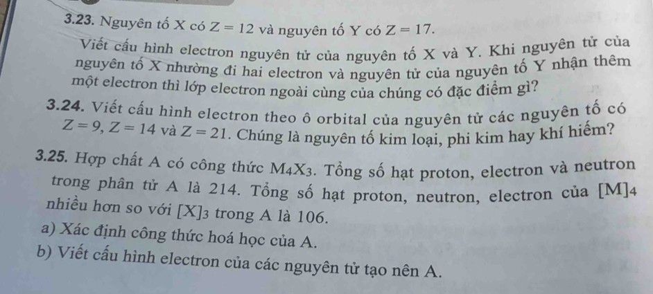 Nguyên tố X có Z=12 và nguyên tố Y có Z=17. 
Viết cấu hình electron nguyên tử của nguyên tố X và Y. Khi nguyên tử của 
nguyên tố X nhường đi hai electron và nguyên tử của nguyên tố Y nhận thêm 
một electron thì lớp electron ngoài cùng của chúng có đặc điểm gì? 
3.24. Viết cấu hình electron theo ô orbital của nguyên tử các nguyên tố có
Z=9, Z=14 và Z=21. Chúng là nguyên tố kim loại, phi kim hay khí hiếm? 
3.25. Hợp chất A có công thức M_4X_3. Tổng số hạt proton, electron và neutron 
trong phân tử A là 214. Tổng số hạt proton, neutron, electron của [M]4
nhiều hơn so với [X]3 trong A là 106. 
a) Xác định công thức hoá học của A. 
b) Viết cấu hình electron của các nguyên tử tạo nên A.