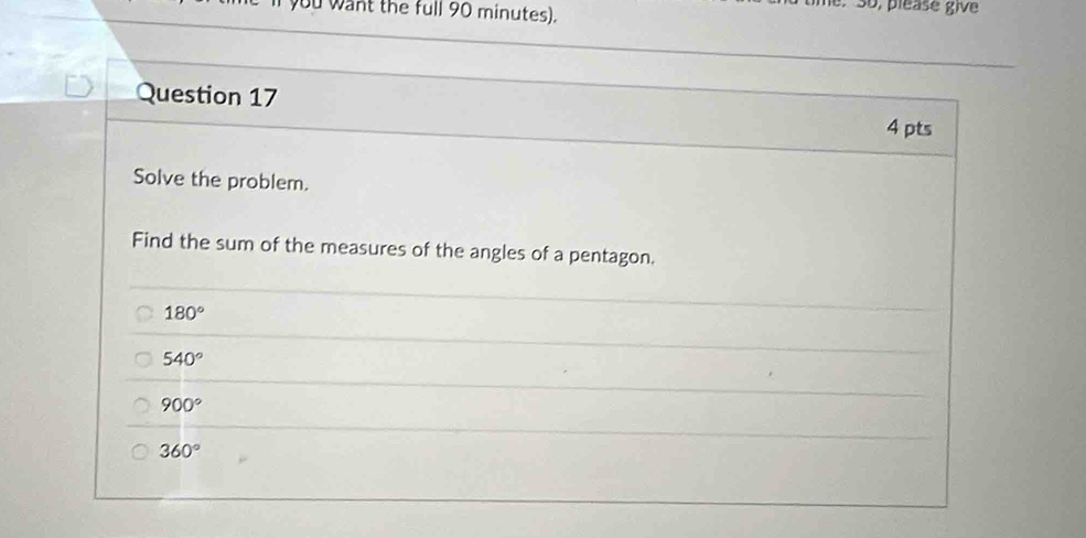 you want the full 90 minutes).
, pléase give
Question 17
4 pts
Solve the problem.
Find the sum of the measures of the angles of a pentagon.
180°
540°
900°
360°