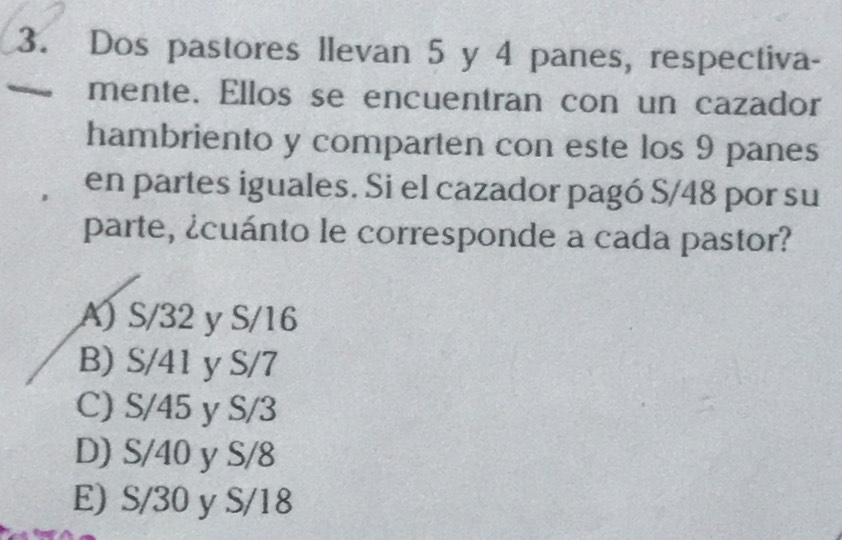 Dos pastores llevan 5 y 4 panes, respectiva-
mente. Ellos se encuentran con un cazador
hambriento y comparten con este los 9 panes
en partes iguales. Si el cazador pagó S/48 por su
parte, ¿cuánto le corresponde a cada pastor?
A) S/32 y S/16
B) S/41 y S/7
C) S/45 y S/3
D) S/40 y S/8
E) S/30 y S/18