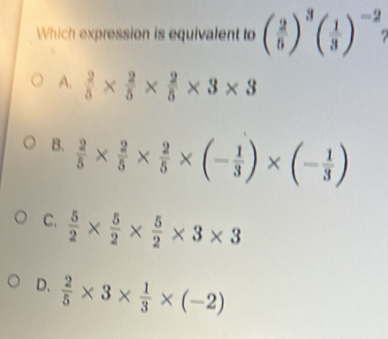 Which expression is equivalent to ( 2/5 )^3( 1/3 )^-2
A.  2/5 *  2/5 *  2/5 * 3* 3
B.  2/5 *  2/5 *  2/5 * (- 1/3 )* (- 1/3 )
C.  5/2 *  5/2 *  5/2 * 3* 3
D、  2/5 * 3*  1/3 * (-2)