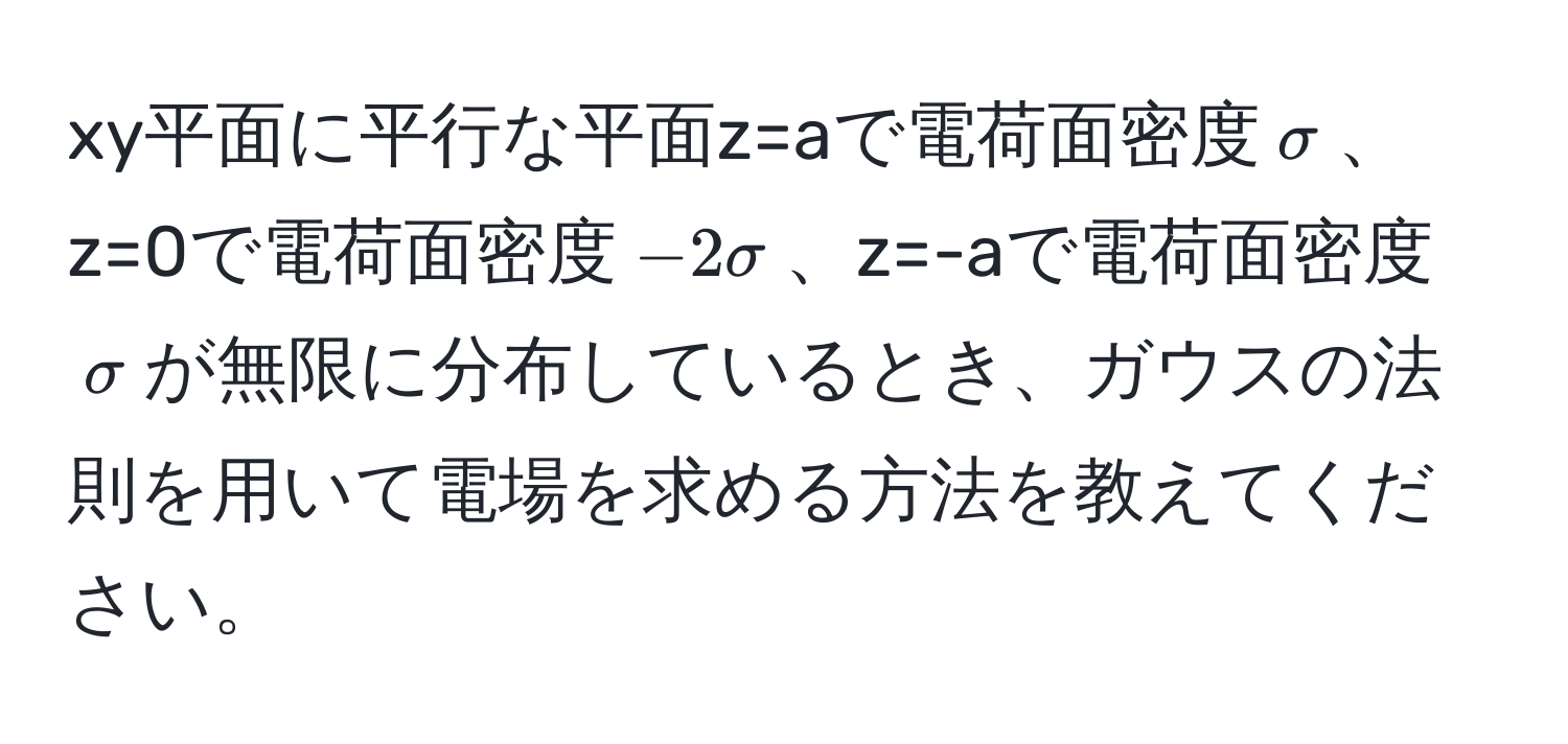 xy平面に平行な平面z=aで電荷面密度$sigma$、z=0で電荷面密度$-2sigma$、z=-aで電荷面密度$sigma$が無限に分布しているとき、ガウスの法則を用いて電場を求める方法を教えてください。