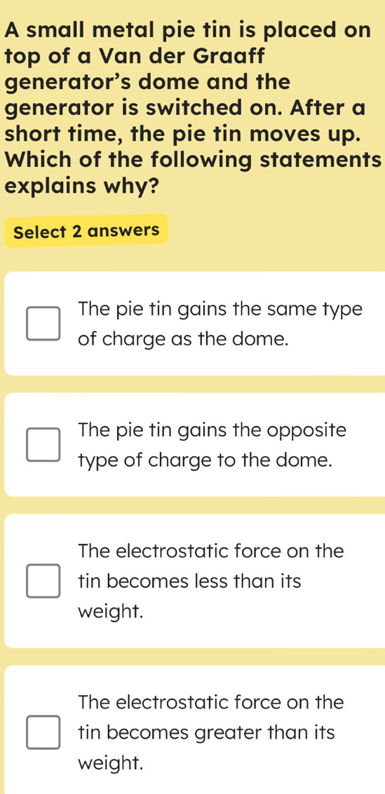 A small metal pie tin is placed on
top of a Van der Graaff
generator's dome and the
generator is switched on. After a
short time, the pie tin moves up.
Which of the following statements
explains why?
Select 2 answers
The pie tin gains the same type
of charge as the dome.
The pie tin gains the opposite
type of charge to the dome.
The electrostatic force on the
tin becomes less than its
weight.
The electrostatic force on the
tin becomes greater than its
weight.