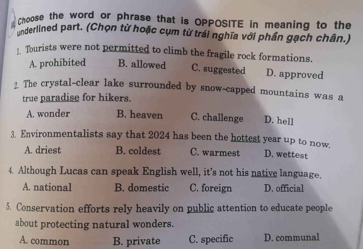 Choose the word or phrase that is OPPOSITE in meaning to the
underlined part. (Chọn từ hoặc cụm từ trái nghĩa với phần gạch chân.)
1. Tourists were not permitted to climb the fragile rock formations.
A. prohibited B. allowed C. suggested D. approved
2. The crystal-clear lake surrounded by snow-capped mountains was a
true paradise for hikers.
A. wonder B. heaven C. challenge D. hell
3. Environmentalists say that 2024 has been the hottest year up to now.
A. driest B. coldest C. warmest D. wettest
4. Although Lucas can speak English well, it’s not his native language.
A. national B. domestic C. foreign D. official
5. Conservation efforts rely heavily on public attention to educate people
about protecting natural wonders.
A. common B. private C. specific D. communal