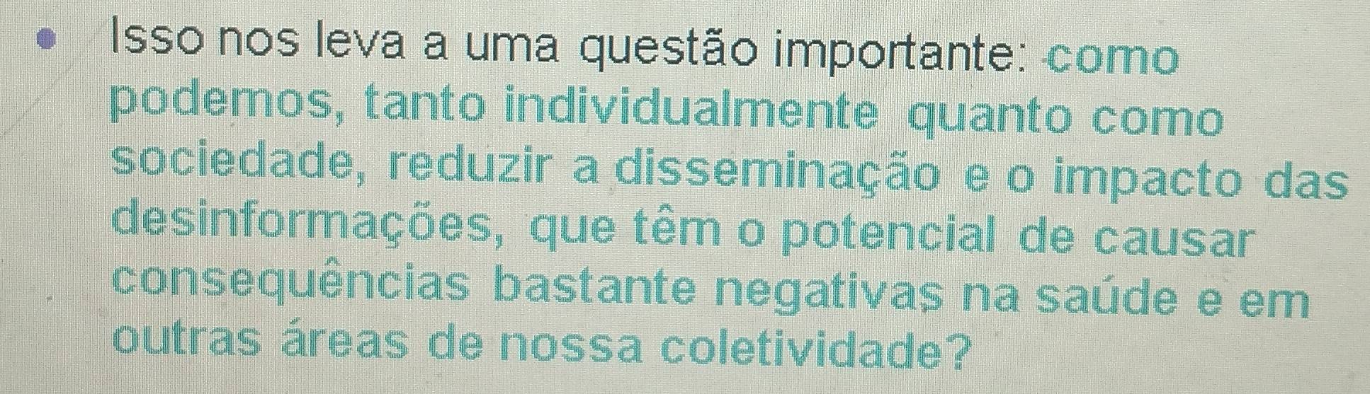 Isso nos leva a uma questão importante: como 
podemos, tanto individualmente quanto como 
sociedade, reduzir a disseminação e o impacto das 
desinformações, que têm o potencial de causar 
consequências bastante negativas na saúde e em 
outras áreas de nossa coletividade?