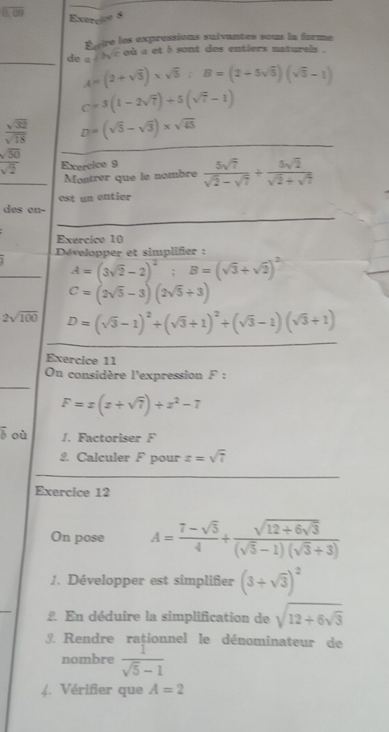 Éftre les expressions suivantes sous la forme
_
de a s bye où a et b sont des entiers naturels .
A=(2+sqrt(5))* sqrt(5):B=(2+5sqrt(5))(sqrt(5)-1)
C=3(1-2sqrt(7))+5(sqrt(7)-1)
_
 sqrt(32)/sqrt(18)  D=(sqrt(5)-sqrt(3))* sqrt(45)
 sqrt(50)/sqrt(2)  Exercice 9
Montrer que le nombre  5sqrt(7)/sqrt(2)-sqrt(7) + 5sqrt(2)/sqrt(2)+sqrt(7) 
est un entier
des en-
Exercice 10
Développer et simplifier :
A=(3sqrt(2)-2)^2;B=(sqrt(3)+sqrt(2))^2
C=(2sqrt(5)-3)(2sqrt(5)+3)
2sqrt(100) D=(sqrt(3)-1)^2+(sqrt(3)+1)^2+(sqrt(3)-1)(sqrt(3)+1)
Exercice 11
On considère l'expression F:
F=x(x+sqrt(7))+x^2-7
overline b où 1. Factoriser F
2. Calculer F pour x=sqrt(7)
Exercice 12
On pose A= (7-sqrt(5))/4 +frac sqrt(12+6sqrt 3)(sqrt(5)-1)(sqrt(3)+3)
1. Développer est simplifier (3+sqrt(3))^2
_
2. En déduire la simplification de sqrt(12+6sqrt 3). Rendre raționnel le dénominateur de
nombre  1/sqrt(5)-1 
(. Vérifier que A=2