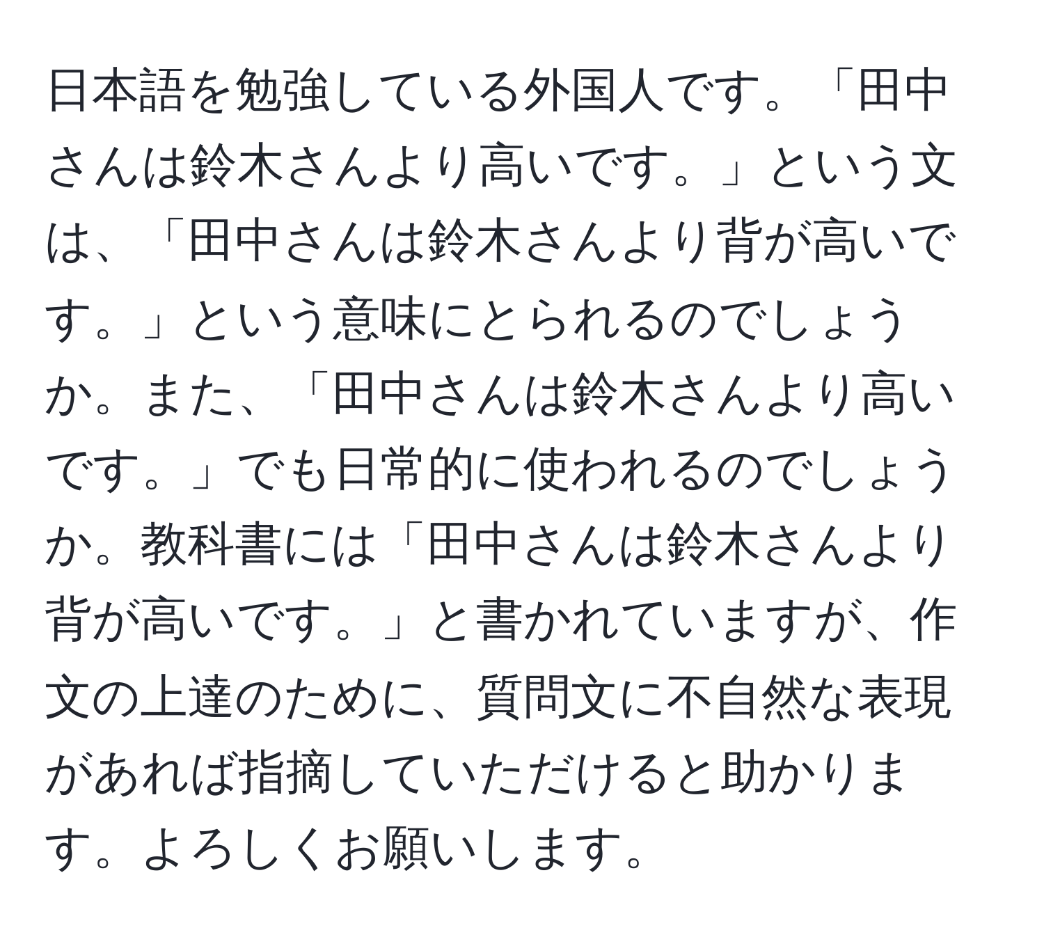 日本語を勉強している外国人です。「田中さんは鈴木さんより高いです。」という文は、「田中さんは鈴木さんより背が高いです。」という意味にとられるのでしょうか。また、「田中さんは鈴木さんより高いです。」でも日常的に使われるのでしょうか。教科書には「田中さんは鈴木さんより背が高いです。」と書かれていますが、作文の上達のために、質問文に不自然な表現があれば指摘していただけると助かります。よろしくお願いします。