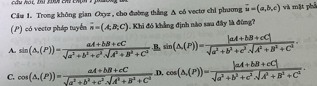 câu hoi, thí sinh chỉ chộn 1 phường un
Câu 1. Trong không gian Oxyz , cho đường thẳng △ cd vectơ chi phương vector u=(a,b,c) và mặt phả
(P) có vectơ pháp tuyến vector n=(A;B;C). Khi đó khẳng định nào sau đây là đúng?
A. sin (△ ,(P))= (aA+bB+cC)/sqrt(a^2+b^2+c^2).sqrt(A^2+B^2+C^2) .sin (△ ,(P))= (|aA+bB+cC|)/sqrt(a^2+b^2+c^2).sqrt(A^2+B^2+C^2) .
C. cos (△ ,(P))= (aA+bB+cC)/sqrt(a^2+b^2+c^2).sqrt(A^2+B^2+C^2) .D.cos (△ ,(P))= (|aA+bB+cC|)/sqrt(a^2+b^2+c^2).sqrt(A^2+B^2+C^2) .