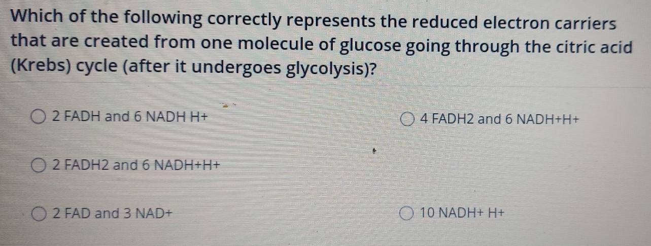 Which of the following correctly represents the reduced electron carriers
that are created from one molecule of glucose going through the citric acid
(Krebs) cycle (after it undergoes glycolysis)?
2 FADH and 6 NADH H+ 4 FADH2 and 6 NADH+H+
2 FADH2 and 6 NADH+H+
2 FAD and 3 NAD+ 10 NADH+ H+