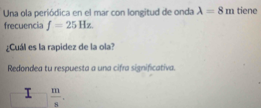 Una ola periódica en el mar con longitud de onda lambda =8m tiene 
frecuencia f=25Hz. 
¿Cuál es la rapidez de la ola? 
Redondea tu respuesta a una cifra significativa. 
□ frac  m/s .