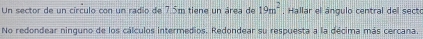 Un sector de un círculo con un radio de 7.5m tiene un área de 19m^2. Hallar el ángulo central del secto 
No redondear ninguno de los cálculos intermedios. Redondear su respuesta a la décima más cercana.