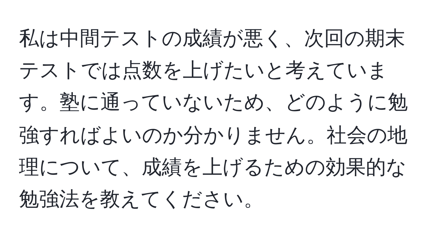 私は中間テストの成績が悪く、次回の期末テストでは点数を上げたいと考えています。塾に通っていないため、どのように勉強すればよいのか分かりません。社会の地理について、成績を上げるための効果的な勉強法を教えてください。