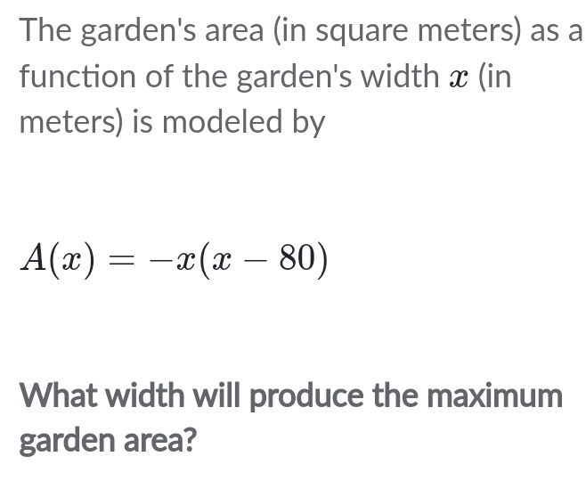 The garden's area (in square meters) as a 
function of the garden's width x (in 
meters) is modeled by
A(x)=-x(x-80)
What width will produce the maximum 
garden area?