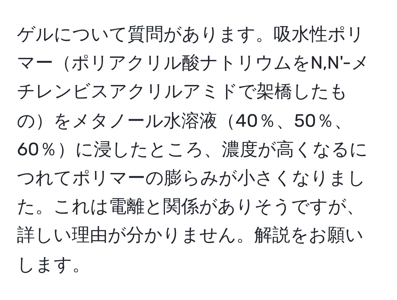 ゲルについて質問があります。吸水性ポリマーポリアクリル酸ナトリウムをN,N'-メチレンビスアクリルアミドで架橋したものをメタノール水溶液40％、50％、60％に浸したところ、濃度が高くなるにつれてポリマーの膨らみが小さくなりました。これは電離と関係がありそうですが、詳しい理由が分かりません。解説をお願いします。