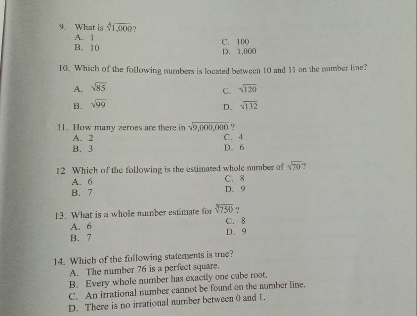 What is sqrt[3](1,000) )
A. 1
B. 10 C. 100
D. 1,000
10. Which of the following numbers is located between 10 and 11 on the number line?
A. sqrt(85) sqrt(120)
C.
B. sqrt(99) sqrt(132)
D.
11. How many zeroes are there in sqrt(9,000,000) ?
A. 2 C. 4
B. 3 D. 6
12 Which of the following is the estimated whole number of sqrt(70)
A. 6 C. 8
B. 7 D. 9
13. What is a whole number estimate for sqrt[3](750) ?
A. 6 C. 8
B. 7 D. 9
14. Which of the following statements is true?
A. The number 76 is a perfect square.
B. Every whole number has exactly one cube root.
C. An irrational number cannot be found on the number line.
D. There is no irrational number between 0 and 1.