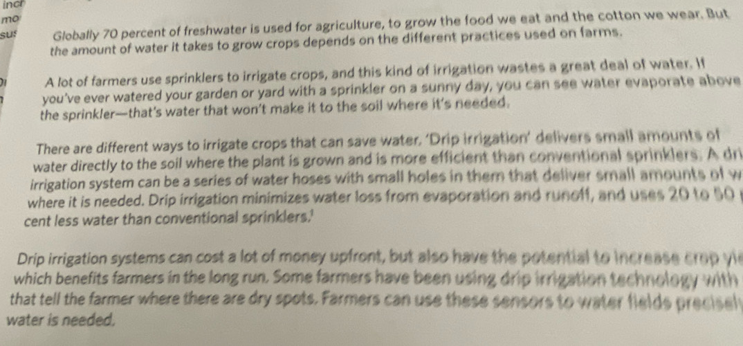 incr 
mo 
suf Globally 70 percent of freshwater is used for agriculture, to grow the food we eat and the cotton we wear. But 
the amount of water it takes to grow crops depends on the different practices used on farms. 
A lot of farmers use sprinklers to irrigate crops, and this kind of irrigation wastes a great deal of water. If 
you've ever watered your garden or yard with a sprinkler on a sunny day, you can see water evaporate above 
the sprinkler—that’s water that won’t make it to the soil where it’s needed. 
There are different ways to irrigate crops that can save water, ‘Drip irrigation’ delivers small amounts of 
water directly to the soil where the plant is grown and is more efficient than conventional sprinklers. A dri 
irrigation system can be a series of water hoses with small holes in them that deliver small amounts of w 
where it is needed. Drip irrigation minimizes water loss from evaporation and runclf, and uses 20 to 50 r
cent less water than conventional sprinklers.' 
Drip irrigation systems can cost a lot of money upfront, but also have the potential to increase crop yie 
which benefits farmers in the long run. Some farmers have been using drip irrigation technology with 
that tell the farmer where there are dry spots. Farmers can use these sensors to water fields precisel 
water is needed.