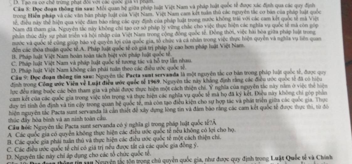 D. Tạo ra cơ chế trừng phạt đôi với các quốc gia vi phạm.
Câu 8: Đọc đoạn thông tin sau: Mối quan hệ giữa pháp luật Việt Nam và pháp luật quốc tế được xác định qua các quy định
trong Hiển pháp và các văn bản pháp luật của Việt Nam. Việt Nam cam kết tuần thủ các nguyễn tắc cơ bản của pháp luật quốc
tế, điều này thể hiện qua việc đâm bảo rằng các quy định của pháp luật trong nước không trái với các cam kết quốc tế mã Việt
Nam đã tham gia. Nguyên tắc này không chí tạo cơ sở pháp lý vững chắc cho việc thực hiện các nghĩa vụ quốc tế mã còn góp
phần thúc đầy sự phát triển và hội nhập của Việt Nam trong cộng đồng quốc tế. Đồng thời, việc hài hòa giữa pháp luật trong
nước và quốc tế cũng giúp bảo vệ quyền lợi của quốc gia, tổ chức và cá nhân trong việc thực hiện quyên và nghĩa vụ liên quan
đến các thỏa thuận quốc tế.A. Pháp luật quốc tế có giá trị pháp lý cao hơn pháp luật Việt Nam.
B. Pháp luật Việt Nam hoàn toàn tách biệt với pháp luật quốc tế.
C. Pháp luật Việt Nam và pháp luật quốc tế tương tác và hỗ trợ lẫn nhau.
D. Pháp luật Việt Nam không cần phải tuân theo các điều ước quốc tế.
Câu 9: Đọc đoạn thông tin sau: Nguyên tắc Pacta sunt servanda là một nguyên tắc cơ bản trong pháp luật quốc tế, được quy
định trong Công ước Viên về Luật điều ước quốc tế 1969. Nguyên tắc này khẳng định rằng các điều ước quốc tế đã có hiệu
lực đều rằng buộc các bên tham gia và phải được thực hiện một cách thiện chí. Ý nghĩa của nguyên tắc này nằm ở việc thể hiện
cam kết của các quốc gia trong việc tôn trọng và thực hiện các nghĩa vụ quốc tế mà họ đã ký kết. Điều này không chi góp phản
duy trì tỉnh ổn định và tin cậy trong quan hệ quốc tế, mả còn tạo điều kiện cho sự hợp tác và phát triển giữa các quốc gia. Thực
hiện nguyên tắc Pacta sunt servanda là cần thiết để xây dựng lòng tin và đảm bảo rằng các cam kết quốc tế được thực thi, từ đó
thúc đầy hòa bình và an ninh toàn cầu.
Câu hồi: Nguyên tắc Pacta sunt servanda có ý nghĩa gì trong pháp luật quốc tế?Â
A Các quốc gia có quyền không thực hiện các điều ước quốc tế nếu không có lợi cho họ.
B. Các quốc gia phải tuân thủ và thực hiện các điều ước quốc tế một cách thiện chi.
C. Các điều ước quốc tế chi có giá trị nếu được tắt cả các quốc gia đồng ý.
D. Nguyên tắc này chỉ áp dụng cho các tổ chức quốc tế.
thô ng tin sau Nguyên tắc tôn trọng chủ quyền quốc gia, như được quy định trong Luật Quốc tế và Chính