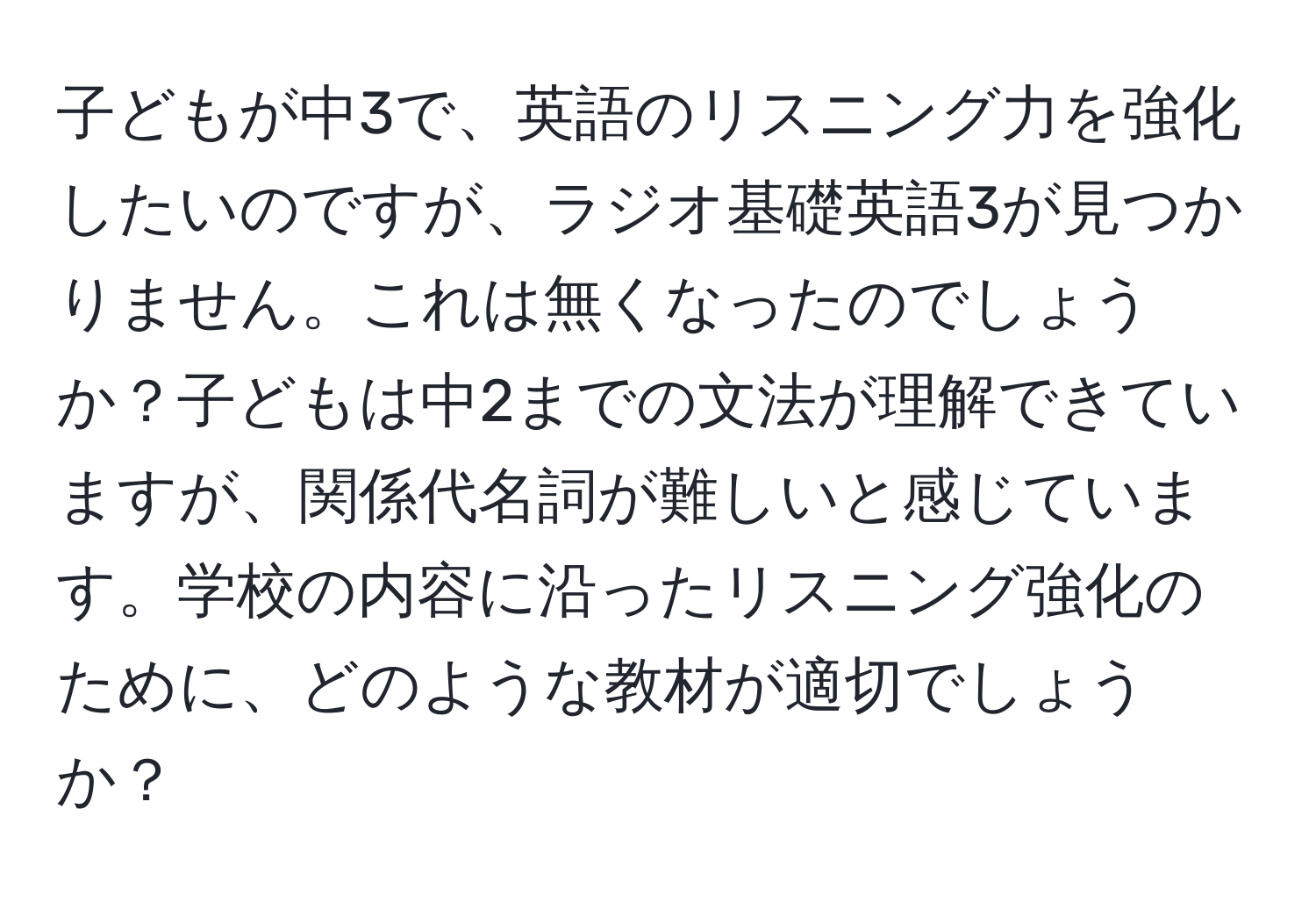 子どもが中3で、英語のリスニング力を強化したいのですが、ラジオ基礎英語3が見つかりません。これは無くなったのでしょうか？子どもは中2までの文法が理解できていますが、関係代名詞が難しいと感じています。学校の内容に沿ったリスニング強化のために、どのような教材が適切でしょうか？