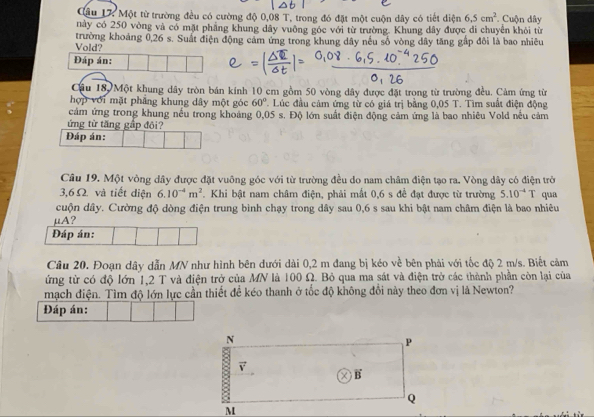 Cầu 17 Một từ trường đều có cường độ 0,08 T, trong đó đặt một cuộn dây có tiết diện 6.5cm^2 Cuộn dây
này có 250 vòng và có mặt phầng khung dây vuờng góc với từ trường. Khung đây được đi chuyển khỏi từ
Vold? trường khoảng 0,26 s. Suất điện động cảm ứng trong khung dây nếu số vòng dây tăng gấp đôi là bao nhiều
Đáp án:
Câu 18, Một khung dây tròn bán kính 10 cm gồm 50 vòng dây được đặt trong từ trường đều. Cảm ứng từ
hợp với mặt phẳng khung dây một góc 60° C Lúc đầu cảm ứng từ có giá trị bằng 0,05 T. Tìm suất điện động
cảm ứng trong khung nều trong khoảng 0,05 s. Độ lớn suất điện động cảm ứng là bao nhiêu Vold nều cảm
ứng từ tăng gấp đôi?
Đáp án:
Câu 19. Một vòng dây được đặt vuông góc với từ trường đều do nam châm điện tạo ra. Vòng dây có điện trở
3,6 Ω. và tiết diện 6.10^(-4)m^2. Khi bật nam châm điện, phải mất 0,6 s đề đạt được từ trường 5.10^(-4)T qua
cuộn dây. Cường độ dòng điện trung bình chạy trong dây sau 0,6 s sau khi bật nam châm điện là bao nhiêu
μA?
Đáp án:
Cầu 20. Đoạn dây dẫn MN như hình bên đưới dài 0,2 m đang bị kéo về bên phải với tốc độ 2 m/s. Biết cảm
ứng từ có độ lớn 1,2 T và điện trở của MN là 100 Ω. Bỏ qua ma sát và điện trở các thành phần còn lại của
mạch điện. Tìm độ lớn lực cần thiết để kéo thanh ở tốc độ không đổi này theo đơn vị là Newton?
Đáp án: