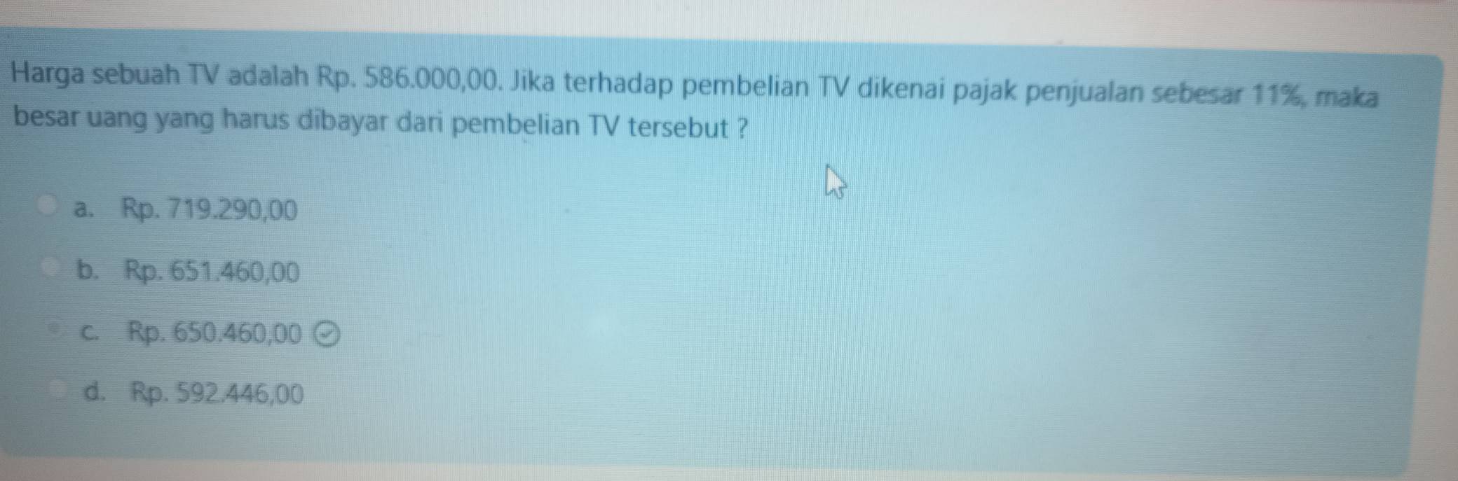 Harga sebuah TV adalah Rp. 586.000,00. Jika terhadap pembelian TV dikenai pajak penjualan sebesar 11%, maka
besar uang yang harus dibayar dari pembelian TV tersebut ?
a. Rp. 719.290,00
b. Rp. 651.460,00
c. Rp. 650.460,00 (
d. Rp. 592.446,00