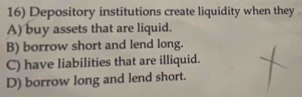 Depository institutions create liquidity when they
A) buy assets that are liquid.
B) borrow short and lend long.
C) have liabilities that are illiquid.
D) borrow long and lend short.