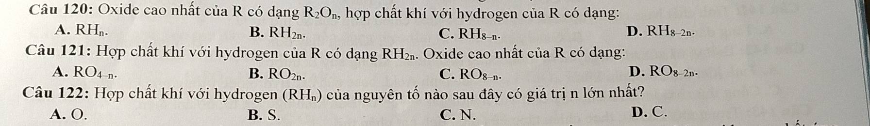 Oxide cao nhất của R có dạng R_2O_n, hợp chất khí với hydrogen của R có dạng:
D.
A. RH_n. B. RH₂n. C. RHs-n. RH_8-2n. 
Câu 121: Hợp chất khí với hydrogen của R có dạng RH_2n. . Oxide cao nhất của R có dạng:
A. RO_4-n. B. RO_2n. C. RO_8-n. D. RO_8-2n. 
Câu 122: Hợp chất khí với hydrogen (RH_n) của nguyên tố nào sau đây có giá trị n lớn nhất?
A. O. B. S. C. N. D. C.