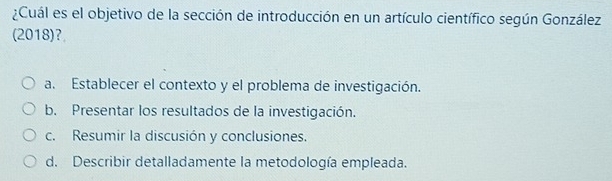 ¿Cuál es el objetivo de la sección de introducción en un artículo científico según González
(2018)?
a. Establecer el contexto y el problema de investigación.
b. Presentar los resultados de la investigación.
c. Resumir la discusión y conclusiones.
d. Describir detalladamente la metodología empleada.