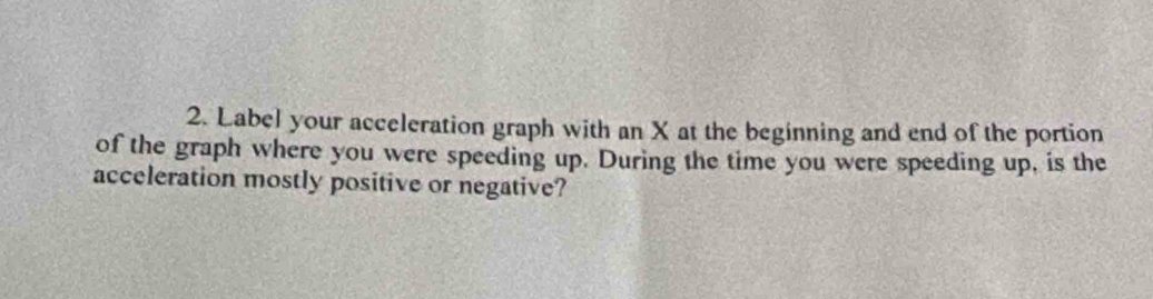 Label your acceleration graph with an X at the beginning and end of the portion 
of the graph where you were speeding up. During the time you were speeding up, is the 
acceleration mostly positive or negative?