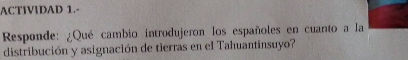 ACTIVIDAD 1.- 
Responde: ¿Qué cambio introdujeron los españoles en cuanto a la 
distribución y asignación de tierras en el Tahuantinsuyo?