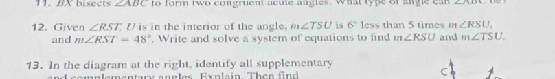 bisects ∠ ABC to form two congruent acute angles. What type of angle can ∠ ADC
12. Given ∠ RST U is in the interior of the angle, m∠ TSU is 6° less than 5 times m∠ RSU, 
and m∠ RST=48°. Write and solve a system of equations to find m∠ RSU and m∠ TSU. 
13. In the diagram at the right, identify all supplementary 
and complementary angles Explain Then find
C