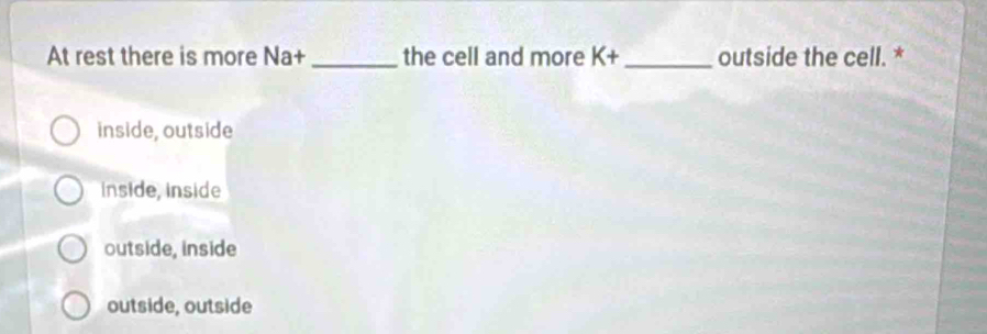 At rest there is more Na+ _the cell and more K+ _outside the cell. *
inside, outside
inside, inside
outside, inside
outside, outside