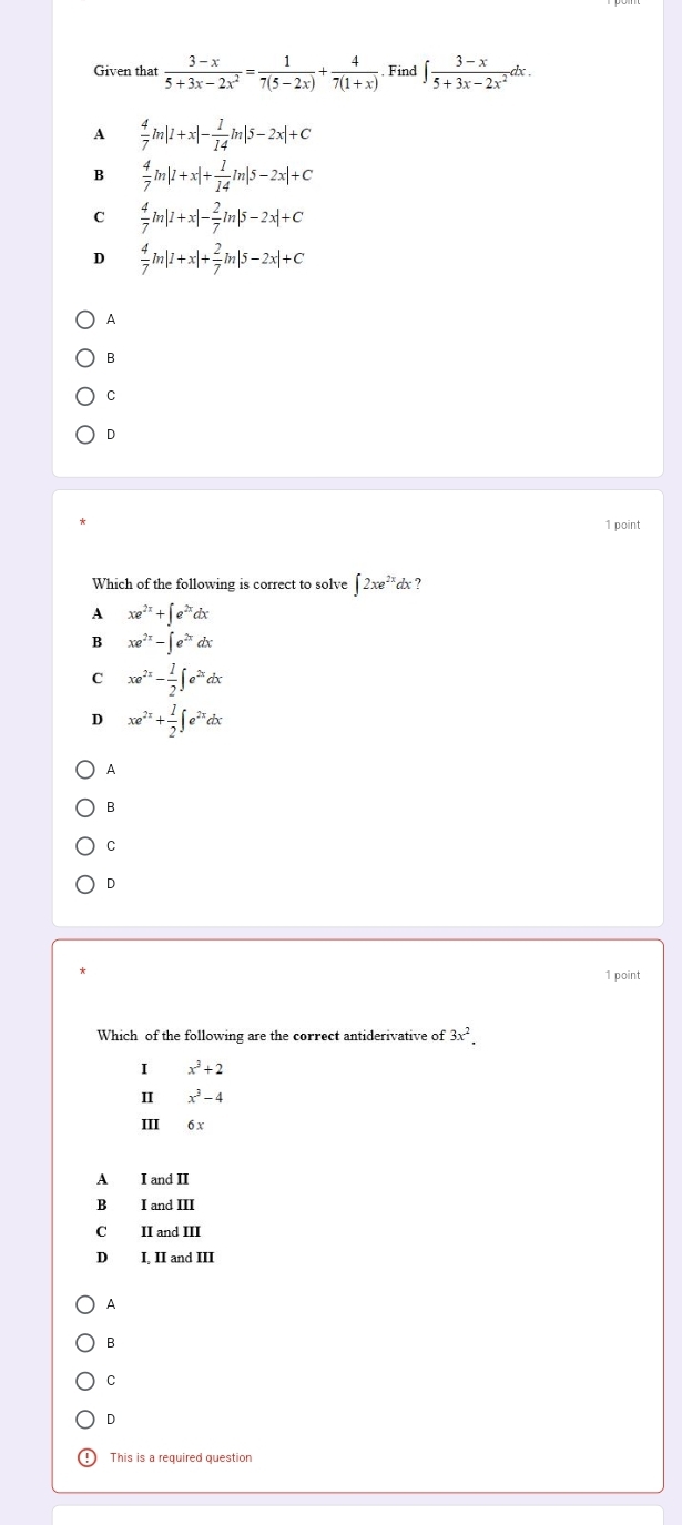 Given that  (3-x)/5+3x-2x^2 = 1/7(5-2x) + 4/7(1+x)  Find ∈t  (3-x)/5+3x-2x^2 dx.
A  4/7 m|1+x|- 1/14 m|5-2x|+C
B  4/7 m|1+x|+ 1/14 ln |5-2x|+C
C  4/7 ln |1+x|- 2/7 ln |5-2x|+C
D  4/7 ln |1+x|+ 2/7 ln |5-2x|+C
A
B
C
D
1 point
Which of the following is correct to solve ∈t 2xe^(2x)dx ?
A xe^(2x)+∈t e^(2x)dx
B xe^(2x)-∈t e^(2x)dx
C xe^(2x)- 1/2 ∈t e^(2x)dx
D xe^(2x)+ 1/2 ∈t e^(2x)dx
A
B
C
D
1 point
Which of the following are the correct antiderivative of 3x^2. 
I x^3+2
4 x^3-4
III 6 x
A I and II
B I and III
C II and III
D I, II and III
A
B
C