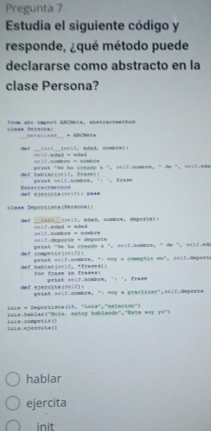 Pregunta 7 
Estudia el siguiente código y 
responde, ¿qué método puede 
declararse como abstracto en la 
clase Persona? 
from abe import ABCheta, abstractmethod 
class Pergonal 
_metaciana_ = ABCMata 
dof __init__(eelf, edad, nombre): 
==lf.edad = edad 
l t . nombre = nombre 
print "Se ha creado a ", self.nombre, " de ", self.eda 
dof hablar(self, frase): 
print self.nombre, ' ', frame 
Babstractmethod 
def egercita(self): pass 
class Deportista(Persona): 
def __anit_ a e f , edad, nombre, deporte): 
aelf.edad = edad 
self,nombre = nombre 
l f, deporte = deporte 
print "Se ha creado a ", self.nombre, " de ", self.eda 
def competir(self): 
print self.nombre, ": voy a comeptir en", self.deporte 
def hablar(sclf, *frases): 
for frase in frases: 
print self.nombre, ': ', frase 
def ejercita(self): 
print self.nombre, ": voy a practicar",self.deporte 
luís = Deportista(15, "Luís","natacion") 
luis.hablar("Bola, estoy hablando","Este soy yo") 
luís.competir() 
luis.ejercita() 
hablar 
ejercita 
init