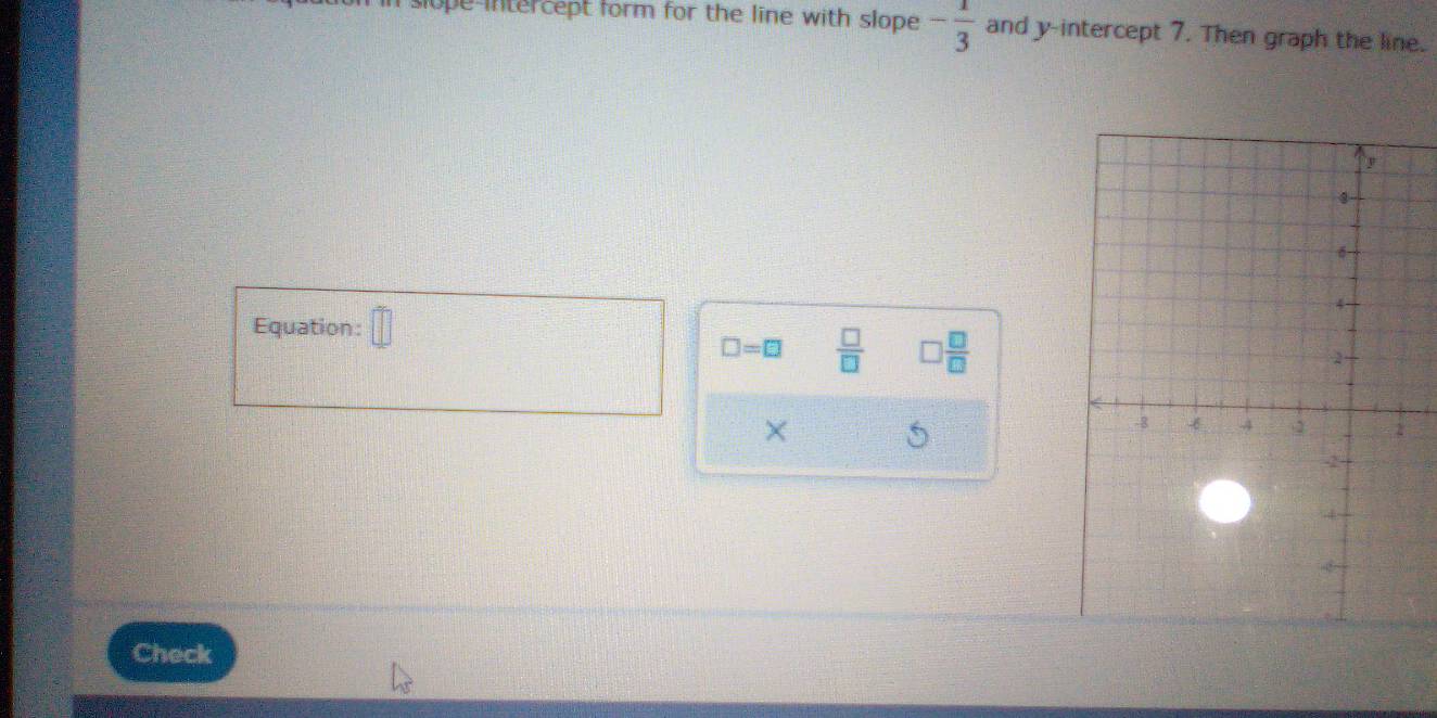 slope-intercept form for the line with slope . - 1/3  and y-intercept 7. Then graph the line. 
Equation:
□ =□  □ /□   □  □ /□  
× 5 
Check