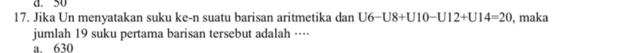 d. 50
17. Jika Un menyatakan suku ke-n suatu barisan aritmetika dan U6-U8+U10-U12+U14=20 , maka
jumlah 19 suku pertama barisan tersebut adalah ····
a. 630