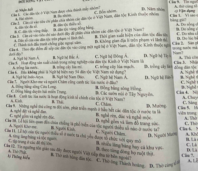 Tín ngườ
a) Nhận biết D. Năm nhóm, A. thờ cũng tổ c) Vận dụng
Câu 1. Các dân tộc ở Việt Nam được chia thành mẫy nhóm?
A. Hai nhóm. B. Ba nhóm. C. Bốn nhóm.
Câu 2 Căn cử vào tiêu chí phân chia nhóm các dân tộc ở Việt Nam, dân tộc Kinh thuộc nhóm Câu 1. Vì sao c
bằng gùi?
A. dân tộc đa số. B. dân tộc thiểu số. A. Do sống cl
B. C. dân tộc vùng thấp. D. dân tộc vùng đồng bằng. B. Do sống c
Câu 3. Căn cứ vào tiêu chí nào dưới đây đề phân chia nhóm các dân tộc ở Việt Nam?
A. Dân số của các dân tộc trên phạm vi lãnh thổ. B. Thời gian xuất hiện của dân tộc đầu tiên C. Do nhu c
C. Thành tích đấu tranh chống giặc ngoại xâm. D. Không gian địa lí trên phạm vi lãnh thổ. D. Do lúc b
Câu 4. Theo đặc điểm đề xếp các dân tộc vào cùng một ngữ hệ ở Việt Nam, dân tộc Kinh thuộc ngữi Câu 2. Sản ph
trong nước mà
dưới dây? D. Ngữ hệ Tây Á Nam?
A. Ngữ hệ Nam Á. B. Ngữ hệ Bắc Á. C. Ngữ hệ Đông Á. A. Thủ côn
Câu 5.  Hoạt động sản xuất chính trong nông nghiệp của dân tộc Kinh ở Việt Nam là Câu 3. Nhật
A. trồng lúa nước. B. trồng cây lúa mì. C. trồng cây lúa mạch. D. trồng cây lú đồng dân tộc
Câu 6. Đầu không phải là Ngữ hệ hiện nay 54 dân tộc Việt Nam sử dụng? A. Nghề tỉ
A. Ngữ hệ Indo-Arya. B. Ngữ hệ Nam Đảo. C. Ngữ hệ Nam Á.
Câu 7. Người Khơ-me và người Chăm cũng canh tác lúa nước ở đâu? D. Ngữ hệ Hán-Ta B. Nghề tỉ
C. Nghề t
A. Đồng bằng sông Cửu Long. B. Đồng bằng sông Hồng. D. Nghe
C. Đồng bằng duyên hái miền Trung. D. Các sườn núi ở Tây Nguyên. Câu 4. Nộ
Câu 8. Canh tác lúa nước là hoạt động kính tế chính của tộc ở Việt Nam? A. Chuy C. Sáng
A. Kinh. B. Thái. C. Chăm. D. Mường.
Câu 9. Những nghề thủ công ra đời sớm, phát triển mạnh ở hầu hết các dân tộc ở nước ta là viên trong Câu 5. H
A. nghề đệt và nghề đan. B. nghề rèn, đúc và nghề mộc.
A. Thờ
C. nghề gồm và nghề rèn đúc. D. nghề gồm và làm đồ trang sức. C. Thờ
Câu 10. Lễ hội liên quan đến chùa chiếng là phố biến của tộc người thiều số nào ở nước ta? Câu 6. N
A. Người Khơ-me. B. Người Kinh. C. Người Chăm.
Câu 11. Lễ hội của tộc người thiều số ở nước ta chủ yếu được tổ chức với quy mô D. Người Mường A. Khô
B. Là 
C. tập trung ở các đô thị lớn.
A. từng làng/bảng và tộc người. B. nhiều làng/băng hay cả khu vực. D. Là
C. Là
D. theo từng đòng họ ruột thịt. Câu 7.
Câu 12. Tín ngưỡng tôn giáo sau đây được người Việt tiếp thu từ bên ngoài? C. Thờ ông Thành hoàng. D. Thờ cúng tổ tờ A. Lễ
A. Thờ Phật. B. Thờ anh hùng dân tộc.
b) Thông hiểu