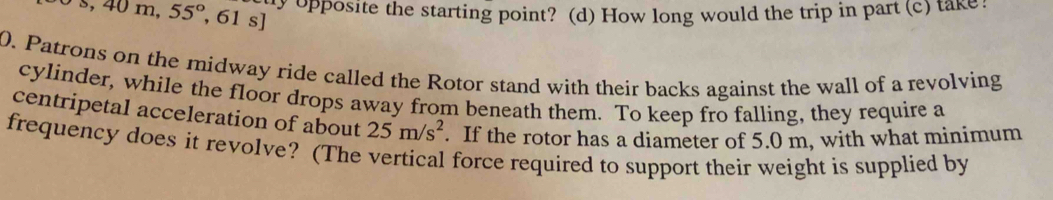 -s,40m,55°,61s] ty opposite the starting point? (d) How long would the trip in part (c) take. 
0. Patrons on the midway ride called the Rotor stand with their backs against the wall of a revolving 
cylinder, while the floor drops away from beneath them. To keep fro falling, they require a 
centripetal acceleration of about 25m/s^2. If the rotor has a diameter of 5.0 m, with what minimum 
frequency does it revolve? (The vertical force required to support their weight is supplied by