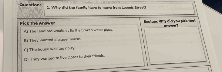 Why did the family have to move from Loomis Street?
Pick the Answer Explain: Why did you pick that
A) The landlord wouldn't fix the broken water pipes. answer?
B) They wanted a bigger house.
C) The house was too noisy.
D) They wanted to live closer to their friends.