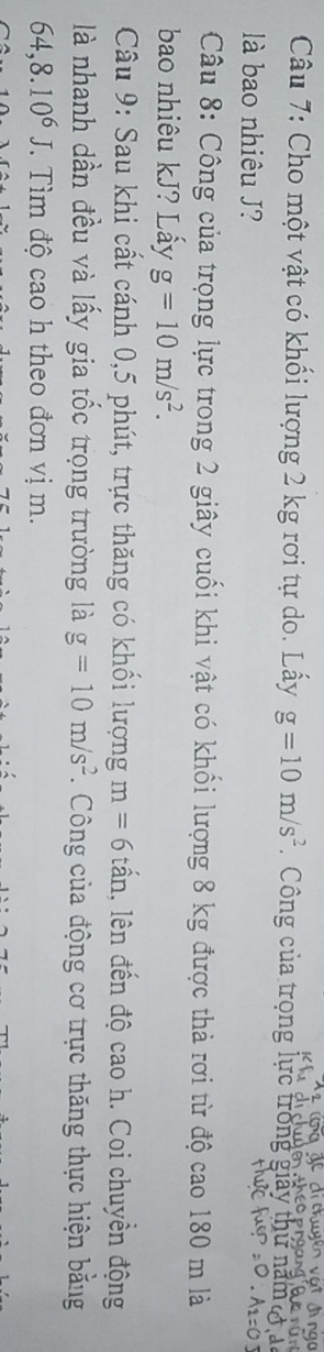 Cho một vật có khối lượng 2 kg rơi tự do. Lấy g=10m/s^2 Công của trọng lực trong giả 
là bao nhiêu J? 
Câu 8: Công của trọng lực trong 2 giây cuối khi vật có khối lượng 8 kg được thả rơi từ độ cao 180 m là 
bao nhiêu kJ? Lẩy g=10m/s^2. 
Câu 9: Sau khi cất cánh 0,5 phút, trực thăng có khổi lượng m=6 tấn, lên đến độ cao h. Coi chuyền động 
là nhanh dần đều và lấy gia tốc trọng trường là g=10m/s^2 Công của động cơ trực thăng thực hiện bằng
64, 8.10^6J T Tìm độ cao h theo đơn vị m.