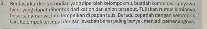 Berdasarkan kertas undian yang diperoleh kelompokmu, buatlah kombinasi senyawa 
biner yang dapat dibentuk dari kation dan anion tersebut. Tuliskan rumus kimianya 
beserta namanya, lalu tempelkan di papan tulis. Beradu cepatlah dengan kelompok 
lain. Kelompok tercepat dengan jawaban benar paling banyak menjadi pemenangnya.