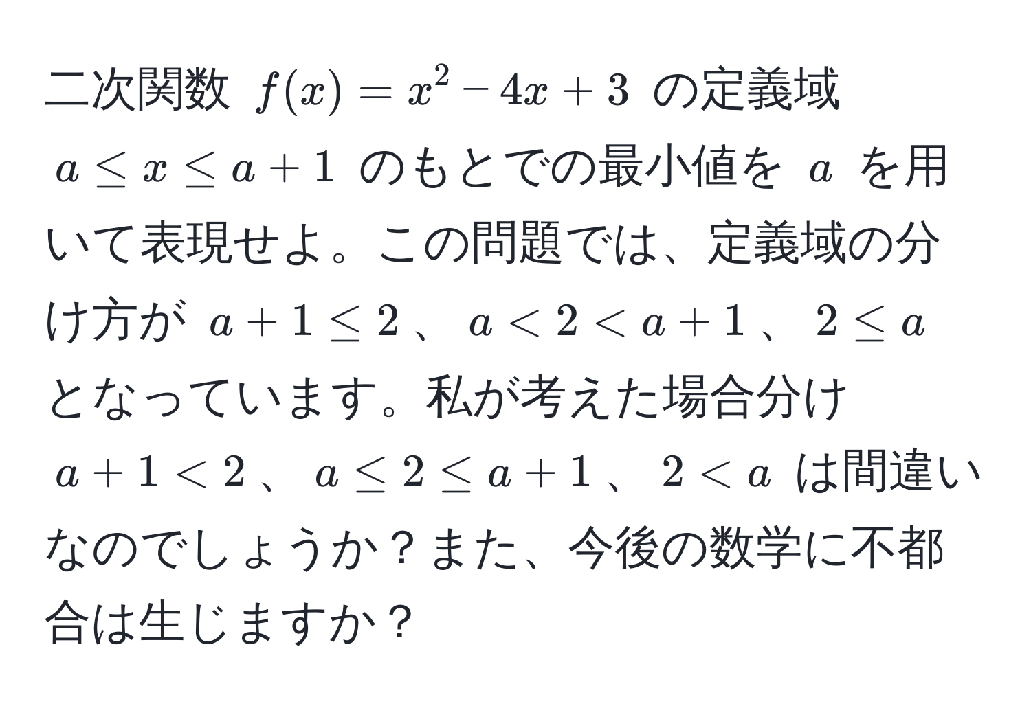 二次関数 $f(x) = x^2 - 4x + 3$ の定義域 $a ≤ x ≤ a + 1$ のもとでの最小値を $a$ を用いて表現せよ。この問題では、定義域の分け方が $a + 1 ≤ 2$、$a < 2 < a + 1$、$2 ≤ a$ となっています。私が考えた場合分け $a + 1 < 2$、$a ≤ 2 ≤ a + 1$、$2 < a$ は間違いなのでしょうか？また、今後の数学に不都合は生じますか？