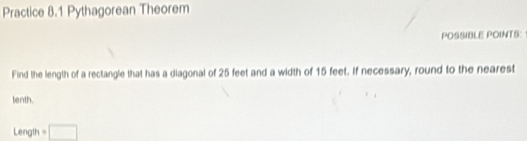 Practice 8.1 Pythagorean Theorem 
POSSIBLE POINTS: 
Find the length of a rectangle that has a diagonal of 25 feet and a width of 15 feet. If necessary, round to the nearest 
tenth. 
Length =□