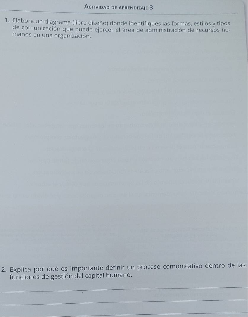 Actividad de aprendizaje 3 
1. Elabora un diagrama (libre diseño) donde identifiques las formas, estilos y tipos 
de comunicación que puede ejercer el área de administración de recursos hu- 
manos en una organización. 
2. Explica por qué es importante definir un proceso comunicativo dentro de las 
funciones de gestión del capital humano. 
_ 
_ 
_