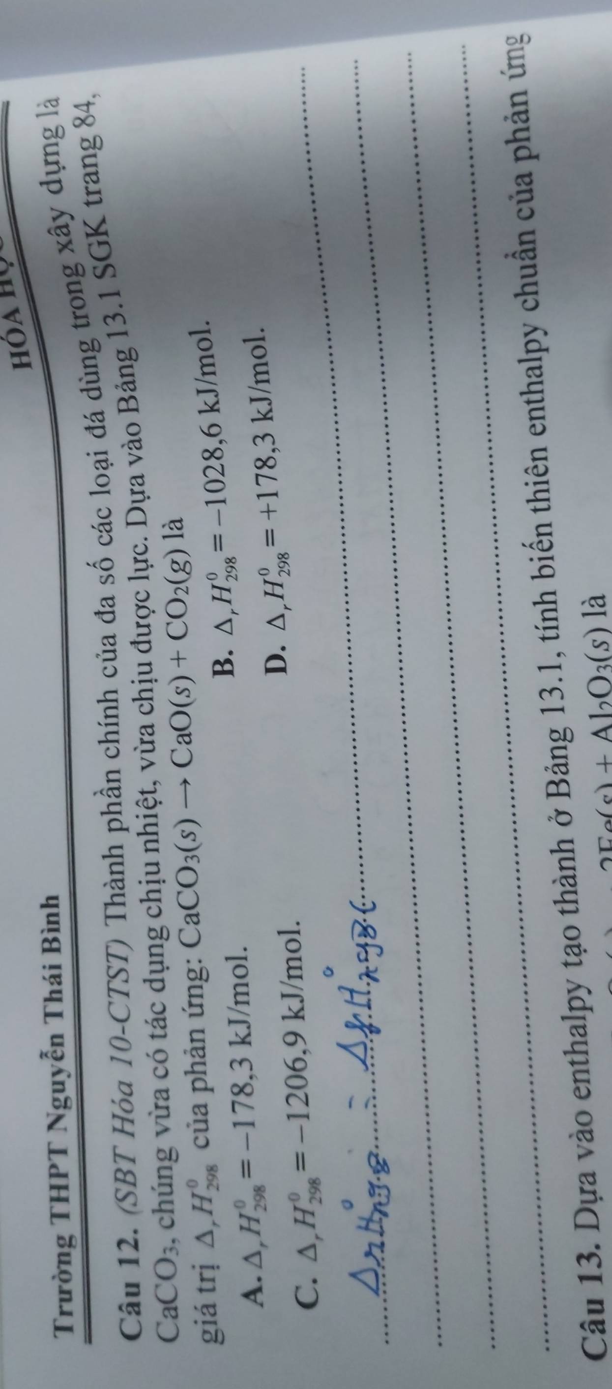 Trường THPT Nguyễn Thái Bình
Câu 12. (SBT Hóa 10 -CTST) Thành phần chính của đa số các loại đá dùng trong xây dựng là
CaCO_3 , chúng vừa có tác dụng chịu nhiệt, vừa chịu được lực. Dựa vào Bảng 13.1 SGK trang 84,
giá trị △ _rH_(298)^0 của phản ứng: CaCO_3(s)to CaO(s)+CO_2(g) là
B. △ _rH_(298)^0=-1028, 6kJ/mol.
A. △ _rH_(298)^0=-178, 3kJ/mol.
D. △ _rH_(298)^0=+178, 3kJ/mol.
_C. △ _rH_(298)^0=-1206, 9kJ/mol. 
_
_
_
Câu 13. Dựa vào enthalpy tạo thành ở Bảng 13.1, tính biến thiên enthalpy chuẩn của phản ứng
a(s)+Al_2O_3(s) là