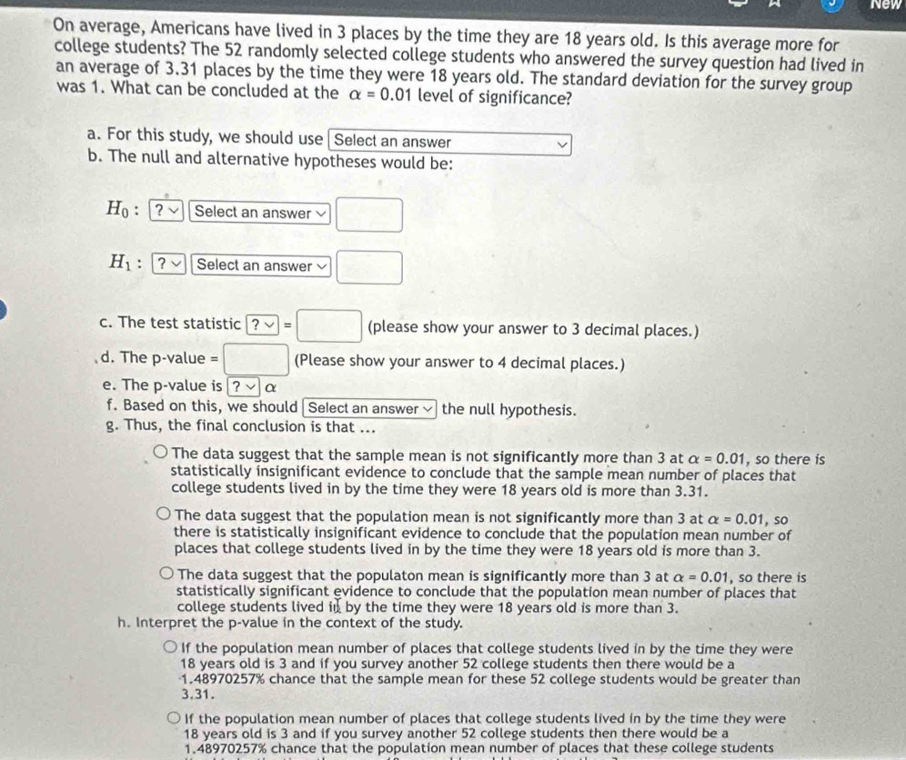 New
On average, Americans have lived in 3 places by the time they are 18 years old. Is this average more for
college students? The 52 randomly selected college students who answered the survey question had lived in
an average of 3.31 places by the time they were 18 years old. The standard deviation for the survey group
was 1. What can be concluded at the alpha =0.01 level of significance?
a. For this study, we should use Select an answer
b. The null and alternative hypotheses would be:
H_0 : ? √ Select an answer frac 
H_1 : ? Select an answer □
c. The test statistic ?vee =□ (please show your answer to 3 decimal places.)
d. The p-value = □ (Please show your answer to 4 decimal places.)
e. The p-value is ?vee α
f. Based on this, we should|  Select an answer~ the null hypothesis.
g. Thus, the final conclusion is that ...
The data suggest that the sample mean is not significantly more than 3 at alpha =0.01 , so there is
statistically insignificant evidence to conclude that the sample mean number of places that
college students lived in by the time they were 18 years old is more than 3.31.
The data suggest that the population mean is not significantly more than 3 at alpha =0.01
there is statistically insignificant evidence to conclude that the population mean number of , so
places that college students lived in by the time they were 18 years old is more than 3.
The data suggest that the populaton mean is significantly more than 3 at alpha =0.01 , so there is
statistically significant evidence to conclude that the population mean number of places that
college students lived in by the time they were 18 years old is more than 3.
h. Interpret the p-value in the context of the study.
If the population mean number of places that college students lived in by the time they were
18 years old is 3 and if you survey another 52 college students then there would be a
1.48970257% chance that the sample mean for these 52 college students would be greater than
3.31.
If the population mean number of places that college students lived in by the time they were
18 years old is 3 and if you survey another 52 college students then there would be a
1.48970257% chance that the population mean number of places that these college students